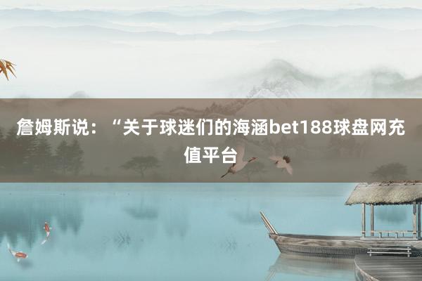 詹姆斯说：“关于球迷们的海涵bet188球盘网充值平台