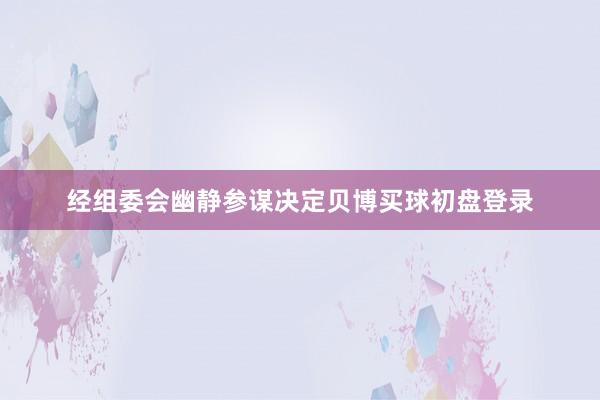 经组委会幽静参谋决定贝博买球初盘登录