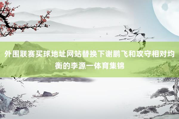 外围联赛买球地址网站替换下谢鹏飞和攻守相对均衡的李源一体育集锦