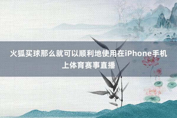 火狐买球那么就可以顺利地使用在iPhone手机上体育赛事直播