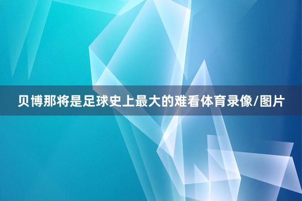 贝博那将是足球史上最大的难看体育录像/图片