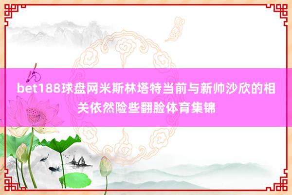 bet188球盘网米斯林塔特当前与新帅沙欣的相关依然险些翻脸体育集锦