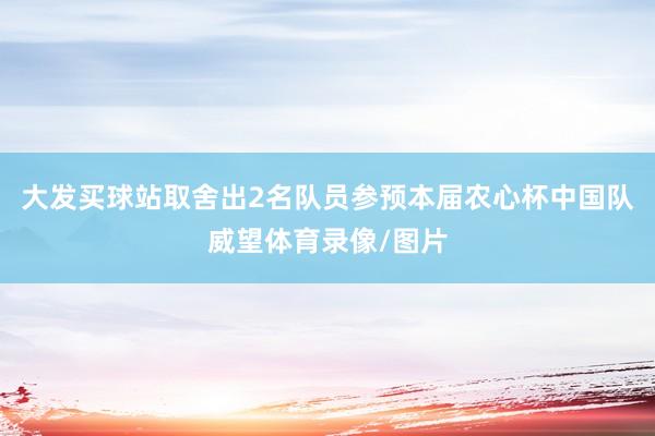 大发买球站取舍出2名队员参预本届农心杯中国队威望体育录像/图片