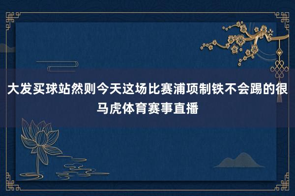 大发买球站然则今天这场比赛浦项制铁不会踢的很马虎体育赛事直播