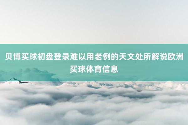 贝博买球初盘登录难以用老例的天文处所解说欧洲买球体育信息