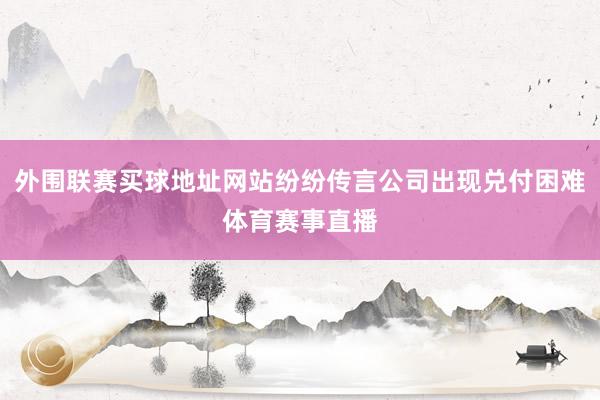 外围联赛买球地址网站纷纷传言公司出现兑付困难体育赛事直播