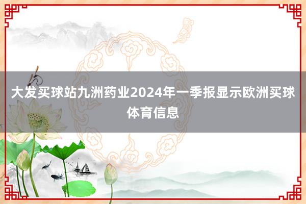 大发买球站九洲药业2024年一季报显示欧洲买球体育信息