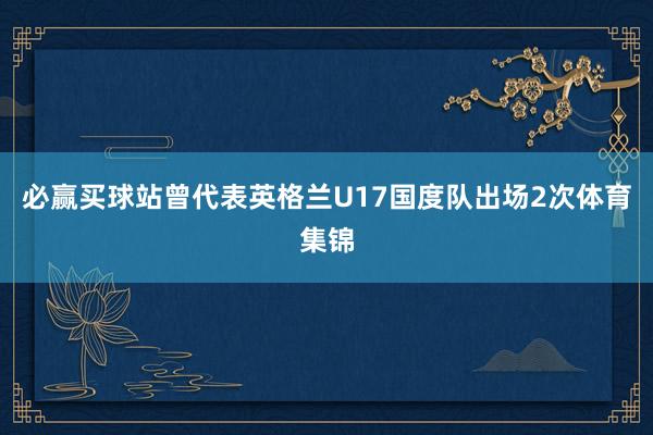 必赢买球站曾代表英格兰U17国度队出场2次体育集锦