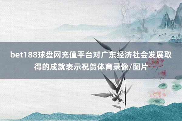 bet188球盘网充值平台对广东经济社会发展取得的成就表示祝贺体育录像/图片