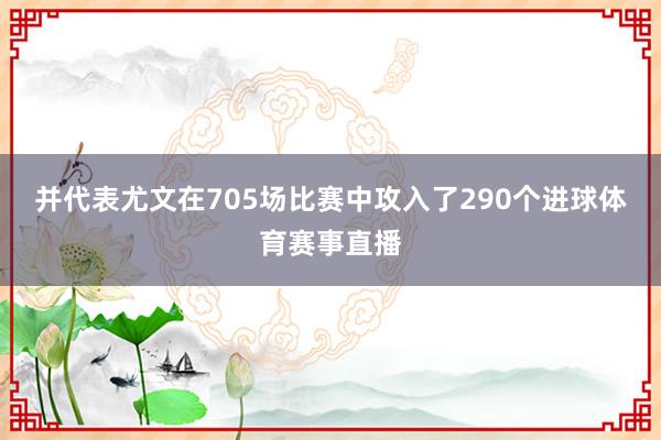 并代表尤文在705场比赛中攻入了290个进球体育赛事直播