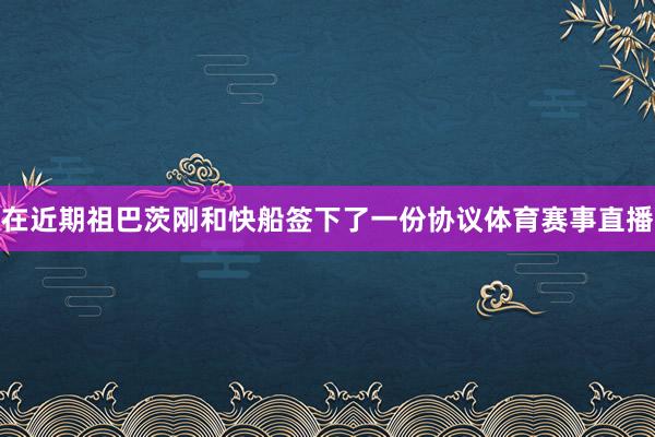 在近期祖巴茨刚和快船签下了一份协议体育赛事直播