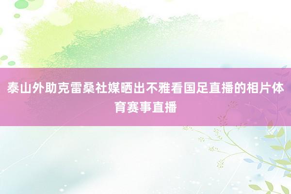 泰山外助克雷桑社媒晒出不雅看国足直播的相片体育赛事直播