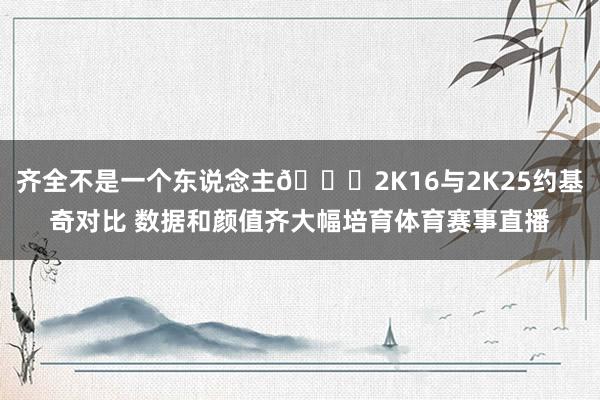 齐全不是一个东说念主😅2K16与2K25约基奇对比 数据和颜值齐大幅培育体育赛事直播