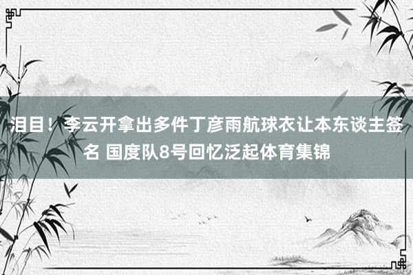 泪目！李云开拿出多件丁彦雨航球衣让本东谈主签名 国度队8号回忆泛起体育集锦