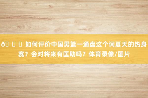 👀如何评价中国男篮一通盘这个词夏天的热身赛？会对将来有匡助吗？体育录像/图片