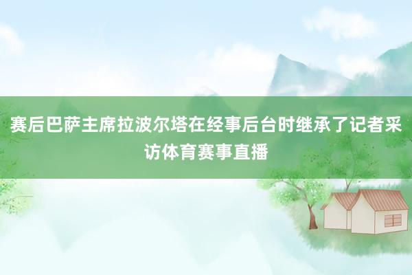 赛后巴萨主席拉波尔塔在经事后台时继承了记者采访体育赛事直播