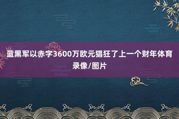 蓝黑军以赤字3600万欧元猖狂了上一个财年体育录像/图片