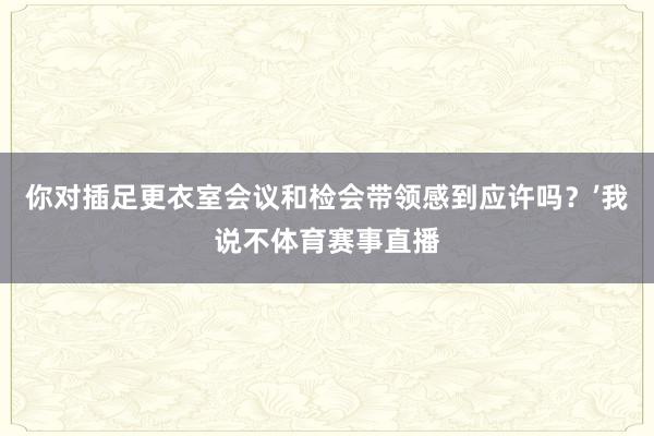 你对插足更衣室会议和检会带领感到应许吗？’我说不体育赛事直播