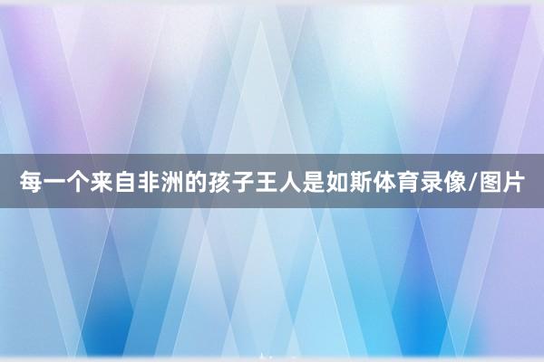 每一个来自非洲的孩子王人是如斯体育录像/图片