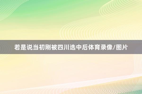 若是说当初刚被四川选中后体育录像/图片