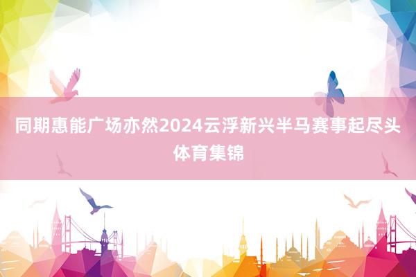 同期惠能广场亦然2024云浮新兴半马赛事起尽头体育集锦